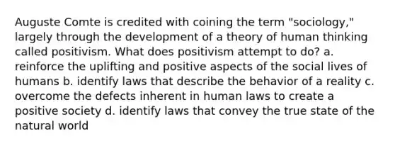 Auguste Comte is credited with coining the term "sociology," largely through the development of a theory of human thinking called positivism. What does positivism attempt to do? a. reinforce the uplifting and positive aspects of the social lives of humans b. identify laws that describe the behavior of a reality c. overcome the defects inherent in human laws to create a positive society d. identify laws that convey the true state of the natural world