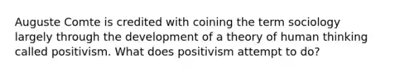 Auguste Comte is credited with coining the term sociology largely through the development of a theory of human thinking called positivism. What does positivism attempt to do?