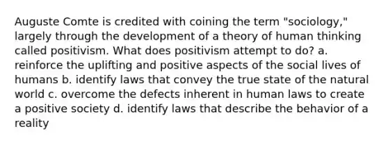 Auguste Comte is credited with coining the term "sociology," largely through the development of a theory of human thinking called positivism. What does positivism attempt to do? a. reinforce the uplifting and positive aspects of the social lives of humans b. identify laws that convey the true state of the natural world c. overcome the defects inherent in human laws to create a positive society d. identify laws that describe the behavior of a reality