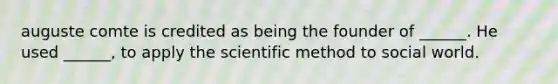 auguste comte is credited as being the founder of ______. He used ______, to apply the scientific method to social world.