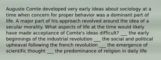 Auguste Comte developed very early ideas about sociology at a time when concern for proper behavior was a dominant part of life. A major part of his approach revolved around the idea of a secular morality. What aspects of life at the time would likely have made acceptance of Comte's ideas difficult? ___ the early beginnings of the industrial revolution ___ the social and political upheaval following the french revolution ___ the emergence of scientific thought ___ the predominance of religion in daily life