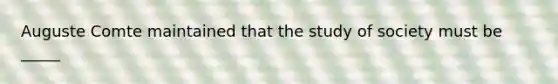 Auguste Comte maintained that the study of society must be _____