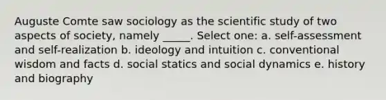 Auguste Comte saw sociology as the scientific study of two aspects of society, namely _____. Select one: a. self-assessment and self-realization b. ideology and intuition c. conventional wisdom and facts d. social statics and social dynamics e. history and biography