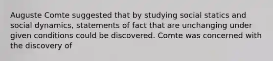 Auguste Comte suggested that by studying social statics and social dynamics, statements of fact that are unchanging under given conditions could be discovered. Comte was concerned with the discovery of