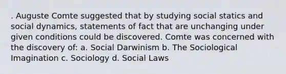 . Auguste Comte suggested that by studying social statics and social dynamics, statements of fact that are unchanging under given conditions could be discovered. Comte was concerned with the discovery of: a. Social Darwinism b. The Sociological Imagination c. Sociology d. Social Laws