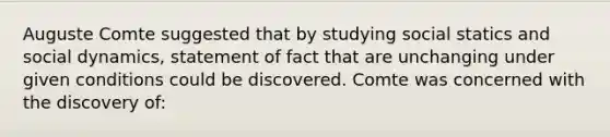 Auguste Comte suggested that by studying social statics and social dynamics, statement of fact that are unchanging under given conditions could be discovered. Comte was concerned with the discovery of: