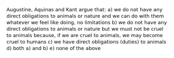 Augustine, Aquinas and Kant argue that: a) we do not have any direct obligations to animals or nature and we can do with them whatever we feel like doing, no limitations b) we do not have any direct obligations to animals or nature but we must not be cruel to animals because, if we are cruel to animals, we may become cruel to humans c) we have direct obligations (duties) to animals d) both a) and b) e) none of the above