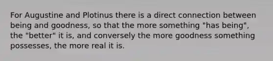 For Augustine and Plotinus there is a direct connection between being and goodness, so that the more something "has being", the "better" it is, and conversely the more goodness something possesses, the more real it is.