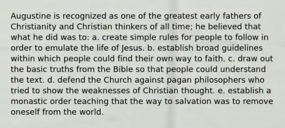 Augustine is recognized as one of the greatest early fathers of Christianity and Christian thinkers of all time; he believed that what he did was to: a. create simple rules for people to follow in order to emulate the life of Jesus. b. establish broad guidelines within which people could find their own way to faith. c. draw out the basic truths from the Bible so that people could understand the text. d. defend the Church against pagan philosophers who tried to show the weaknesses of Christian thought. e. establish a monastic order teaching that the way to salvation was to remove oneself from the world.