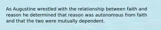 As Augustine wrestled with the relationship between faith and reason he determined that reason was autonomous from faith and that the two were mutually dependent.