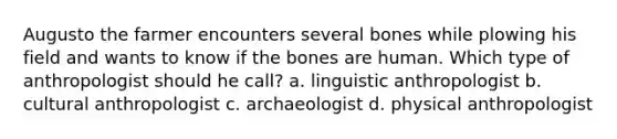 Augusto the farmer encounters several bones while plowing his field and wants to know if the bones are human. Which type of anthropologist should he call? a. linguistic anthropologist b. cultural anthropologist c. archaeologist d. physical anthropologist