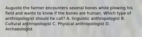 Augusto the farmer encounters several bones while plowing his field and wants to know if the bones are human. Which type of anthropologist should he call? A. linguistic anthropologist B. Cultural anthropologist C. Physical anthropologist D. Archaeologist