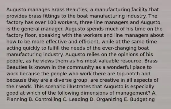 Augusto manages Brass Beauties, a manufacturing facility that provides brass fittings to the boat manufacturing industry. The factory has over 100 workers, three line managers and Augusto is the general manager. Augusto spends much of his time on the factory floor, speaking with the workers and line managers about how to be more effective and efficient, while at the same time acting quickly to fulfill the needs of the ever-changing boat manufacturing industry. Augusto relies on the opinions of his people, as he views them as his most valuable resource. Brass Beauties is known in the community as a wonderful place to work because the people who work there are top-notch and because they are a diverse group, are creative in all aspects of their work. This scenario illustrates that Augusto is especially good at which of the following dimensions of management? A. Planning B. Controlling C. Leading D. Organizing E. Budgeting