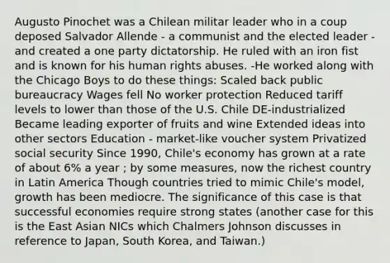 Augusto Pinochet was a Chilean militar leader who in a coup deposed Salvador Allende - a communist and the elected leader - and created a one party dictatorship. He ruled with an iron fist and is known for his human rights abuses. -He worked along with the Chicago Boys to do these things: Scaled back public bureaucracy Wages fell No worker protection Reduced tariff levels to lower than those of the U.S. Chile DE-industrialized Became leading exporter of fruits and wine Extended ideas into other sectors Education - market-like voucher system Privatized social security Since 1990, Chile's economy has grown at a rate of about 6% a year ; by some measures, now the richest country in Latin America Though countries tried to mimic Chile's model, growth has been mediocre. The significance of this case is that successful economies require strong states (another case for this is the East Asian NICs which Chalmers Johnson discusses in reference to Japan, South Korea, and Taiwan.)