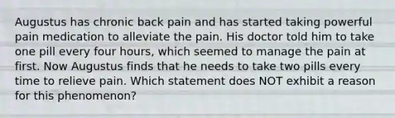 Augustus has chronic back pain and has started taking powerful pain medication to alleviate the pain. His doctor told him to take one pill every four hours, which seemed to manage the pain at first. Now Augustus finds that he needs to take two pills every time to relieve pain. Which statement does NOT exhibit a reason for this phenomenon?