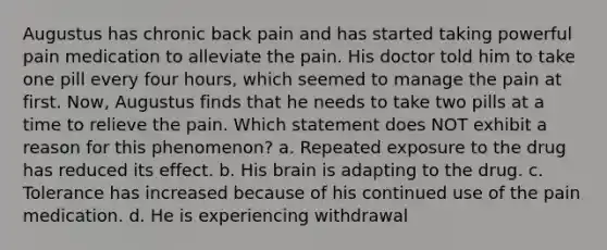 Augustus has chronic back pain and has started taking powerful pain medication to alleviate the pain. His doctor told him to take one pill every four hours, which seemed to manage the pain at first. Now, Augustus finds that he needs to take two pills at a time to relieve the pain. Which statement does NOT exhibit a reason for this phenomenon? a. Repeated exposure to the drug has reduced its effect. b. His brain is adapting to the drug. c. Tolerance has increased because of his continued use of the pain medication. d. He is experiencing withdrawal