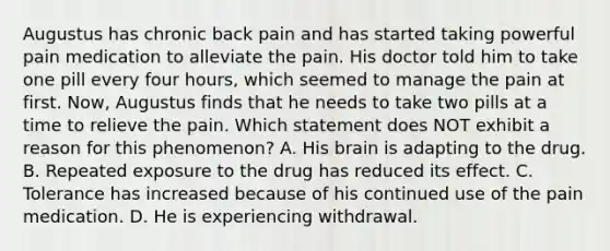 Augustus has chronic back pain and has started taking powerful pain medication to alleviate the pain. His doctor told him to take one pill every four hours, which seemed to manage the pain at first. Now, Augustus finds that he needs to take two pills at a time to relieve the pain. Which statement does NOT exhibit a reason for this phenomenon? A. His brain is adapting to the drug. B. Repeated exposure to the drug has reduced its effect. C. Tolerance has increased because of his continued use of the pain medication. D. He is experiencing withdrawal.