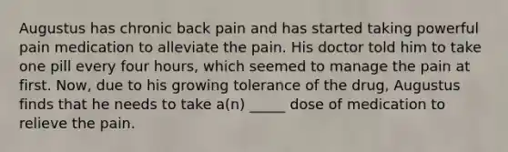 Augustus has chronic back pain and has started taking powerful pain medication to alleviate the pain. His doctor told him to take one pill every four hours, which seemed to manage the pain at first. Now, due to his growing tolerance of the drug, Augustus finds that he needs to take a(n) _____ dose of medication to relieve the pain.