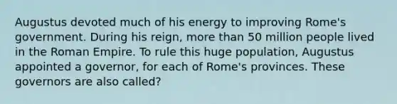 Augustus devoted much of his energy to improving Rome's government. During his reign, more than 50 million people lived in the Roman Empire. To rule this huge population, Augustus appointed a governor, for each of Rome's provinces. These governors are also called?