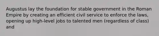 Augustus lay the foundation for stable government in the Roman Empire by creating an efficient civil service to enforce the laws, opening up high-level jobs to talented men (regardless of class) and