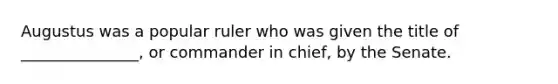 Augustus was a popular ruler who was given the title of _______________, or commander in chief, by the Senate.