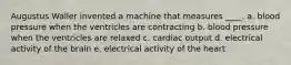 Augustus Waller invented a machine that measures ____. a. blood pressure when the ventricles are contracting b. blood pressure when the ventricles are relaxed c. cardiac output d. electrical activity of the brain e. electrical activity of the heart