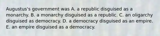 Augustus's government was A. a republic disguised as a monarchy. B. a monarchy disguised as a republic. C. an oligarchy disguised as democracy. D. a democracy disguised as an empire. E. an empire disguised as a democracy.