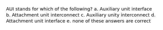 AUI stands for which of the following? a. Auxiliary unit interface b. Attachment unit interconnect c. Auxiliary unity interconnect d. Attachment unit interface e. none of these answers are correct