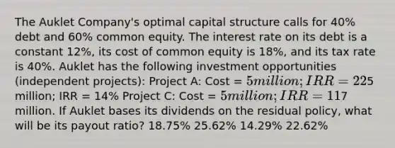 The Auklet Company's optimal capital structure calls for 40% debt and 60% common equity. The interest rate on its debt is a constant 12%, its cost of common equity is 18%, and its tax rate is 40%. Auklet has the following investment opportunities (independent projects): Project A: Cost = 5 million; IRR = 22% Project B: Cost =5 million; IRR = 14% Project C: Cost = 5 million; IRR = 11% Auklet expects to have net income of7 million. If Auklet bases its dividends on the residual policy, what will be its payout ratio? 18.75% 25.62% 14.29% 22.62%