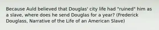 Because Auld believed that Douglas' city life had "ruined" him as a slave, where does he send Douglas for a year? (Frederick Douglass, Narrative of the Life of an American Slave)