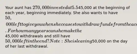 Your aunt has 270,000 invested at 5.5%, and she now wants to retire. She wants to withdraw45,000 at the beginning of each year, beginning immediately. She also wants to have 50,000 left to give you when she ceases to withdraw funds from the account. For how many years can she make the45,000 withdrawals and still have 50,000 left in the end? Note: She is leaving50,000 on the day of her last withdrawal.