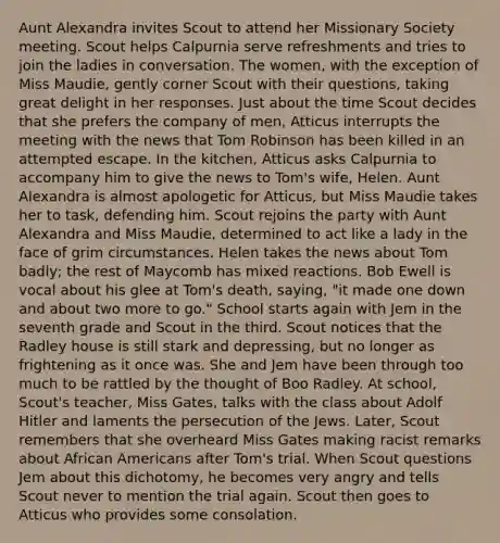 Aunt Alexandra invites Scout to attend her Missionary Society meeting. Scout helps Calpurnia serve refreshments and tries to join the ladies in conversation. The women, with the exception of Miss Maudie, gently corner Scout with their questions, taking great delight in her responses. Just about the time Scout decides that she prefers the company of men, Atticus interrupts the meeting with the news that Tom Robinson has been killed in an attempted escape. In the kitchen, Atticus asks Calpurnia to accompany him to give the news to Tom's wife, Helen. Aunt Alexandra is almost apologetic for Atticus, but Miss Maudie takes her to task, defending him. Scout rejoins the party with Aunt Alexandra and Miss Maudie, determined to act like a lady in the face of grim circumstances. Helen takes the news about Tom badly; the rest of Maycomb has mixed reactions. Bob Ewell is vocal about his glee at Tom's death, saying, "it made one down and about two more to go." School starts again with Jem in the seventh grade and Scout in the third. Scout notices that the Radley house is still stark and depressing, but no longer as frightening as it once was. She and Jem have been through too much to be rattled by the thought of Boo Radley. At school, Scout's teacher, Miss Gates, talks with the class about Adolf Hitler and laments the persecution of the Jews. Later, Scout remembers that she overheard Miss Gates making racist remarks about African Americans after Tom's trial. When Scout questions Jem about this dichotomy, he becomes very angry and tells Scout never to mention the trial again. Scout then goes to Atticus who provides some consolation.