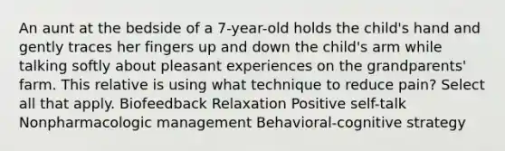 An aunt at the bedside of a 7-year-old holds the child's hand and gently traces her fingers up and down the child's arm while talking softly about pleasant experiences on the grandparents' farm. This relative is using what technique to reduce pain? Select all that apply. Biofeedback Relaxation Positive self-talk Nonpharmacologic management Behavioral-cognitive strategy