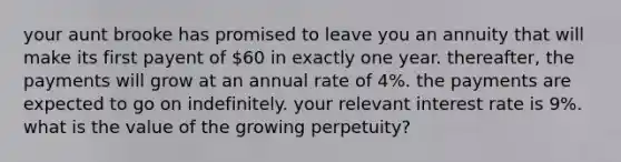 your aunt brooke has promised to leave you an annuity that will make its first payent of 60 in exactly one year. thereafter, the payments will grow at an annual rate of 4%. the payments are expected to go on indefinitely. your relevant interest rate is 9%. what is the value of the growing perpetuity?