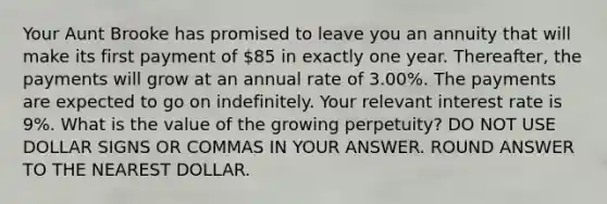 Your Aunt Brooke has promised to leave you an annuity that will make its first payment of 85 in exactly one year. Thereafter, the payments will grow at an annual rate of 3.00%. The payments are expected to go on indefinitely. Your relevant interest rate is 9%. What is the value of the growing perpetuity? DO NOT USE DOLLAR SIGNS OR COMMAS IN YOUR ANSWER. ROUND ANSWER TO THE NEAREST DOLLAR.