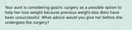 Your aunt is considering gastric surgery as a possible option to help her lose weight because previous weight-loss diets have been unsuccessful. What advice would you give her before she undergoes the surgery?