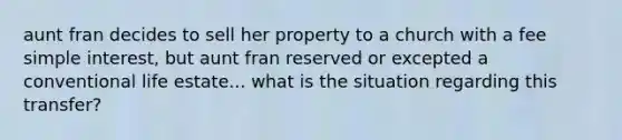 aunt fran decides to sell her property to a church with a fee simple interest, but aunt fran reserved or excepted a conventional life estate... what is the situation regarding this transfer?