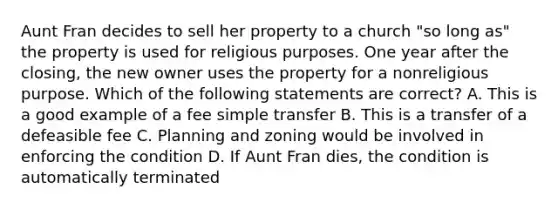 Aunt Fran decides to sell her property to a church "so long as" the property is used for religious purposes. One year after the closing, the new owner uses the property for a nonreligious purpose. Which of the following statements are correct? A. This is a good example of a fee simple transfer B. This is a transfer of a defeasible fee C. Planning and zoning would be involved in enforcing the condition D. If Aunt Fran dies, the condition is automatically terminated