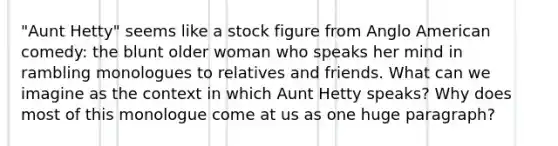 "Aunt Hetty" seems like a stock figure from Anglo American comedy: the blunt older woman who speaks her mind in rambling monologues to relatives and friends. What can we imagine as the context in which Aunt Hetty speaks? Why does most of this monologue come at us as one huge paragraph?