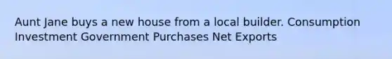 Aunt Jane buys a new house from a local builder. Consumption Investment Government Purchases Net Exports