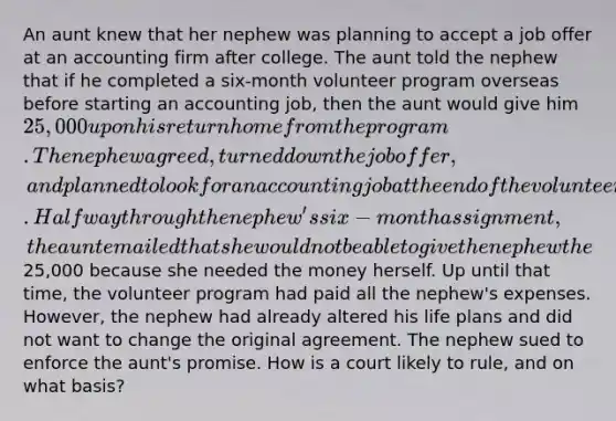 An aunt knew that her nephew was planning to accept a job offer at an accounting firm after college. The aunt told the nephew that if he completed a six-month volunteer program overseas before starting an accounting job, then the aunt would give him 25,000 upon his return home from the program. The nephew agreed, turned down the job offer, and planned to look for an accounting job at the end of the volunteer term. Halfway through the nephew's six-month assignment, the aunt emailed that she would not be able to give the nephew the25,000 because she needed the money herself. Up until that time, the volunteer program had paid all the nephew's expenses. However, the nephew had already altered his life plans and did not want to change the original agreement. The nephew sued to enforce the aunt's promise. How is a court likely to rule, and on what basis?