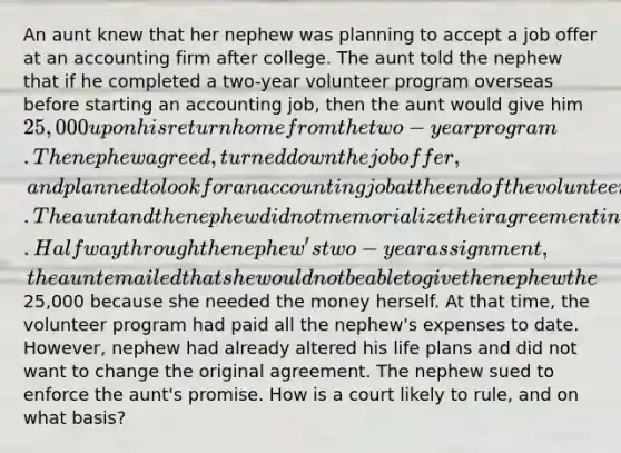 An aunt knew that her nephew was planning to accept a job offer at an accounting firm after college. The aunt told the nephew that if he completed a two-year volunteer program overseas before starting an accounting job, then the aunt would give him 25,000 upon his return home from the two-year program. The nephew agreed, turned down the job offer, and planned to look for an accounting job at the end of the volunteer term. The aunt and the nephew did not memorialize their agreement in a writing. Halfway through the nephew's two-year assignment, the aunt emailed that she would not be able to give the nephew the25,000 because she needed the money herself. At that time, the volunteer program had paid all the nephew's expenses to date. However, nephew had already altered his life plans and did not want to change the original agreement. The nephew sued to enforce the aunt's promise. How is a court likely to rule, and on what basis?