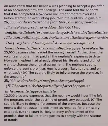 An aunt knew that her nephew was planning to accept a job offer at an accounting firm after college. The aunt told the nephew that if he completed a two-year volunteer program overseas before starting an accounting job, then the aunt would give him 25,000 upon his return home from the two-year program. The nephew agreed, turned down the job offer, and planned to look for an accounting job at the end of the volunteer term. The aunt and the nephew did not memorialize their agreement in a writing. Halfway through the nephew's two-year assignment, the aunt emailed that she would not be able to give the nephew the25,000 because she needed the money herself. At that time, the volunteer program had paid all the nephew's expenses to date. However, nephew had already altered his life plans and did not want to change the original agreement. The nephew sued to enforce the aunt's promise. How is a court likely to rule, and on what basis? (A) The court is likely to fully enforce the promise, in the amount of 25,000, under the doctrine of promissory estoppel. (B) The court is likely to partially enforce the promise, in the amount of approximately12,500 plus any expenses that the nephew would incur if he left the program, under the doctrine of promissory estoppel. (C) The court is likely to deny enforcement of the promise, because the nephew did not sustain a detriment as required for promissory estoppel. (D) The court is likely to deny enforcement of the promise, due to failure of the parties to comply with the statute of frauds.