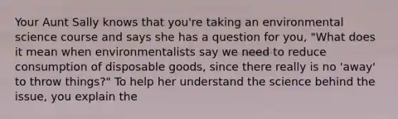 Your Aunt Sally knows that you're taking an environmental science course and says she has a question for you, "What does it mean when environmentalists say we need to reduce consumption of disposable goods, since there really is no 'away' to throw things?" To help her understand the science behind the issue, you explain the