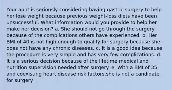 Your aunt is seriously considering having gastric surgery to help her lose weight because previous weight-loss diets have been unsuccessful. What information would you provide to help her make her decision? a. ​She should not go through the surgery because of the complications others have experienced. ​b. Her BMI of 40 is not high enough to qualify for surgery because she does not have any chronic diseases. ​c. It is a good idea because the procedure is very simple and has very few complications. ​d. It is a serious decision because of the lifetime medical and nutrition supervision needed after surgery. ​e. With a BMI of 35 and coexisting heart disease risk factors,she is not a candidate for surgery.