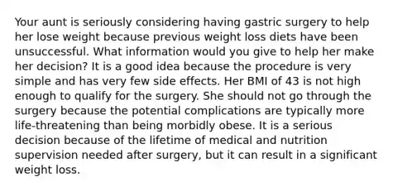 Your aunt is seriously considering having gastric surgery to help her lose weight because previous weight loss diets have been unsuccessful. What information would you give to help her make her decision? It is a good idea because the procedure is very simple and has very few side effects. Her BMI of 43 is not high enough to qualify for the surgery. She should not go through the surgery because the potential complications are typically more life-threatening than being morbidly obese. It is a serious decision because of the lifetime of medical and nutrition supervision needed after surgery, but it can result in a significant weight loss.