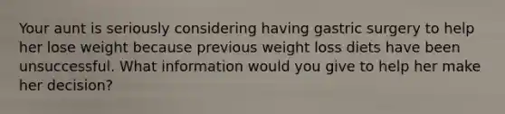 Your aunt is seriously considering having gastric surgery to help her lose weight because previous weight loss diets have been unsuccessful. What information would you give to help her make her decision?