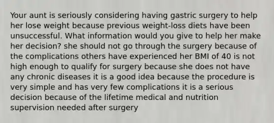 Your aunt is seriously considering having gastric surgery to help her lose weight because previous weight-loss diets have been unsuccessful. What information would you give to help her make her decision? she should not go through the surgery because of the complications others have experienced her BMI of 40 is not high enough to qualify for surgery because she does not have any chronic diseases it is a good idea because the procedure is very simple and has very few complications it is a serious decision because of the lifetime medical and nutrition supervision needed after surgery