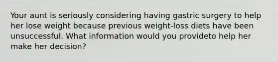 Your aunt is seriously considering having gastric surgery to help her lose weight because previous weight-loss diets have been unsuccessful. What information would you provideto help her make her decision?