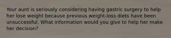 Your aunt is seriously considering having gastric surgery to help her lose weight because previous weight-loss diets have been unsuccessful. What information would you give to help her make her decision?